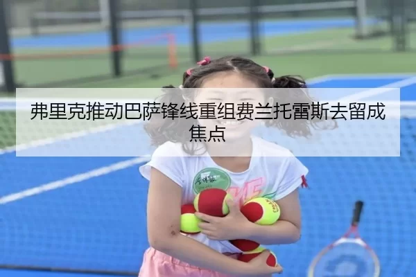 弗里克推动巴萨锋线重组费兰托雷斯去留成焦点