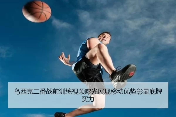 乌西克二番战前训练视频曝光展现移动优势彰显底牌实力